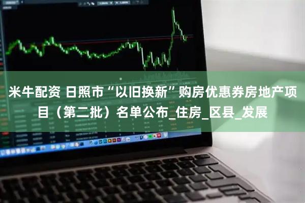 米牛配资 日照市“以旧换新”购房优惠券房地产项目（第二批）名单公布_住房_区县_发展