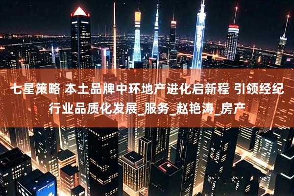 七星策略 本土品牌中环地产进化启新程 引领经纪行业品质化发展_服务_赵艳涛_房产