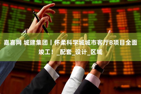 嘉喜网 城建集团丨怀柔科学城城市客厅B项目全面竣工！_配套_设计_区域