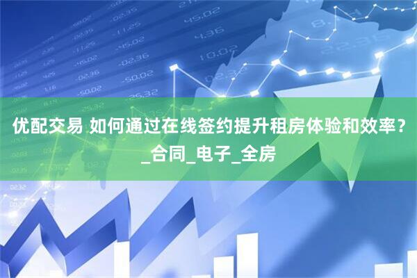 优配交易 如何通过在线签约提升租房体验和效率？_合同_电子_全房