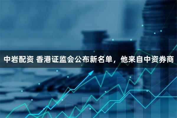 中岩配资 香港证监会公布新名单，他来自中资券商
