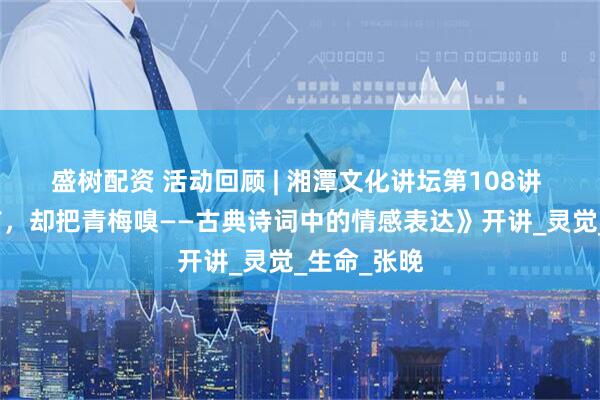 盛树配资 活动回顾 | 湘潭文化讲坛第108讲 《倚门回首，却把青梅嗅——古典诗词中的情感表达》开讲_灵觉_生命_张晚