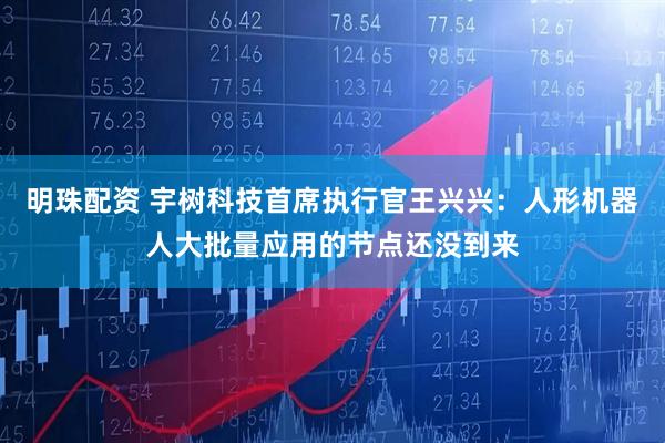 明珠配资 宇树科技首席执行官王兴兴：人形机器人大批量应用的节点还没到来