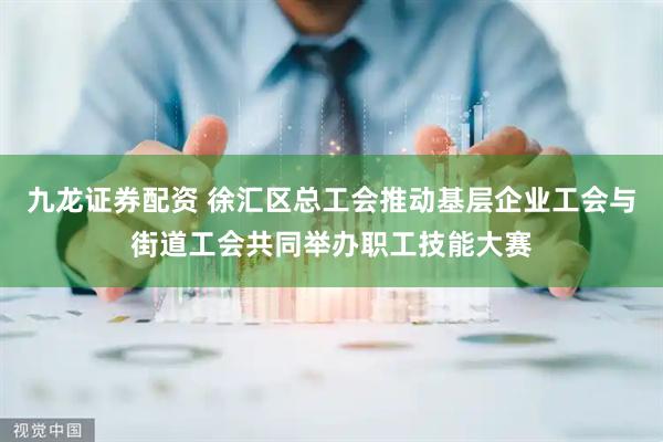 九龙证券配资 徐汇区总工会推动基层企业工会与街道工会共同举办职工技能大赛