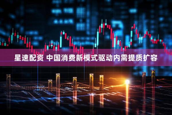 星速配资 中国消费新模式驱动内需提质扩容
