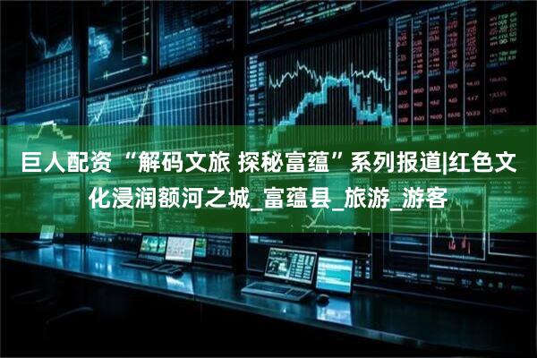巨人配资 “解码文旅 探秘富蕴”系列报道|红色文化浸润额河之城_富蕴县_旅游_游客