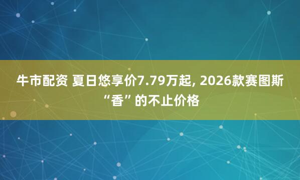 牛市配资 夏日悠享价7.79万起, 2026款赛图斯“香”的不止价格