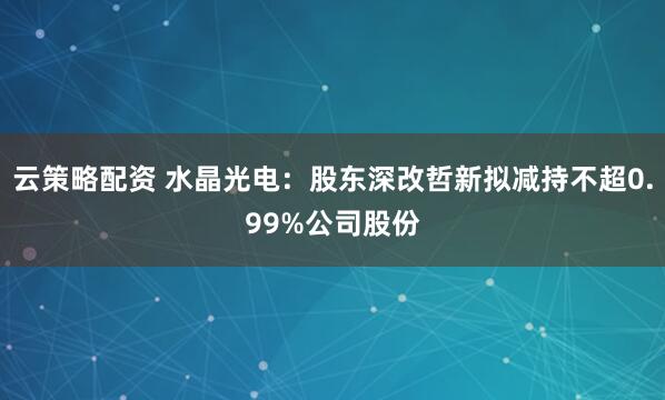 云策略配资 水晶光电：股东深改哲新拟减持不超0.99%公司股份