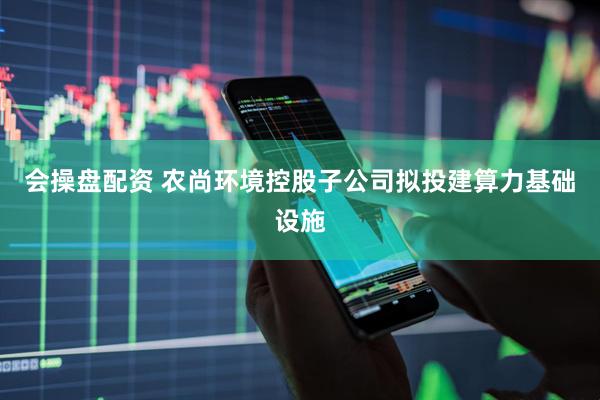 会操盘配资 农尚环境控股子公司拟投建算力基础设施