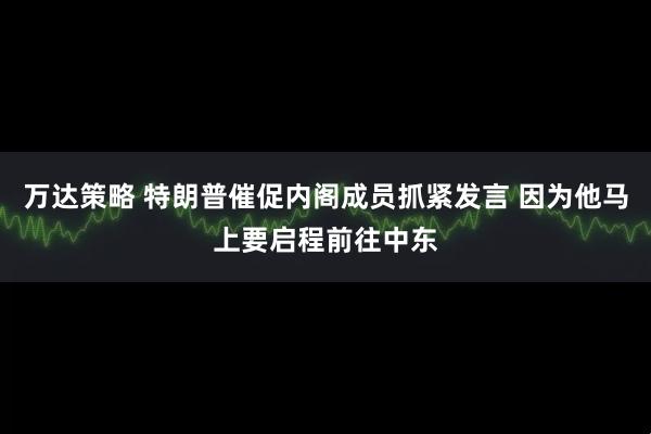 万达策略 特朗普催促内阁成员抓紧发言 因为他马上要启程前往中东