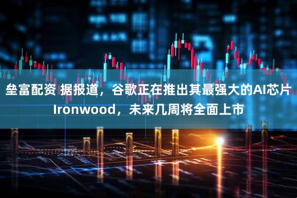 垒富配资 据报道，谷歌正在推出其最强大的AI芯片Ironwood，未来几周将全面上市