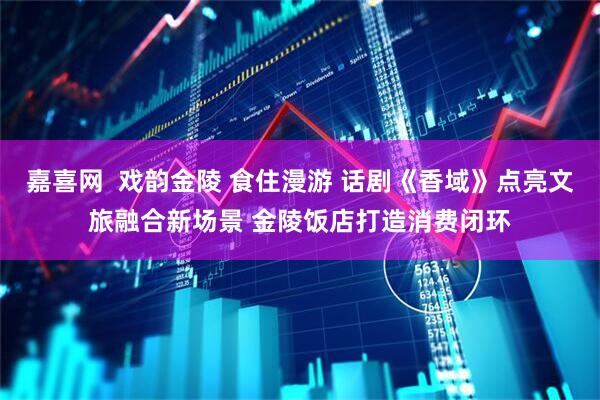 嘉喜网  戏韵金陵 食住漫游 话剧《香域》点亮文旅融合新场景 金陵饭店打造消费闭环