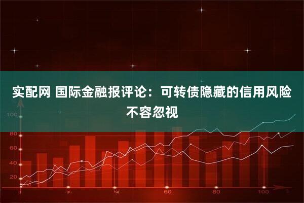 实配网 国际金融报评论：可转债隐藏的信用风险不容忽视