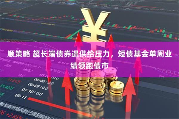 顺策略 超长端债券遇供给压力，短债基金单周业绩领跑债市